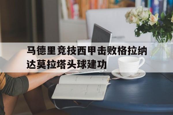 IM电竞赛事_马德里竞技西甲击败格拉纳达莫拉塔头球建功的简单介绍